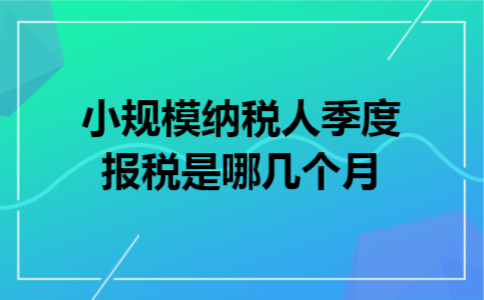 小规模纳税人季度报税是哪几个月 小规模纳税人季度报税是哪几个月