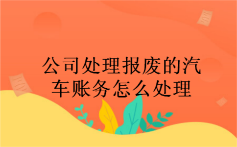 公司处理报废的汽车账务怎么处理 公司处理报废的汽车账务怎么处理