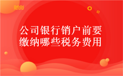 公司银行销户前要缴纳哪些税务费用