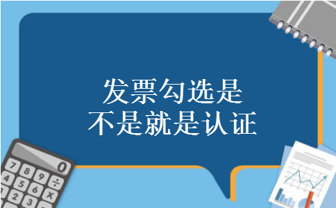 发票勾选是不是就是认证 发票勾选是不是就是认证