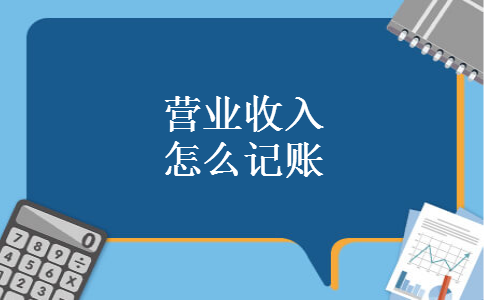 营业收入怎么记账 营业收入怎么记账