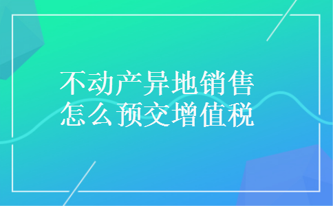 不动产异地销售怎么预交增值税 不动产异地销售怎么预交增值税