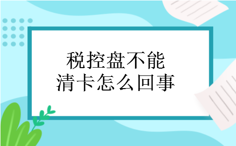 税控盘不能清卡怎么回事 税控盘不能清卡怎么回事