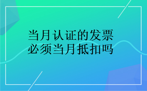 当月认证的发票必须当月抵扣吗 当月认证的发票必须当月抵扣吗