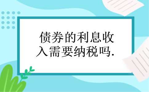 债券的利息收入需要纳税吗. 债券的利息收入需要纳税吗.