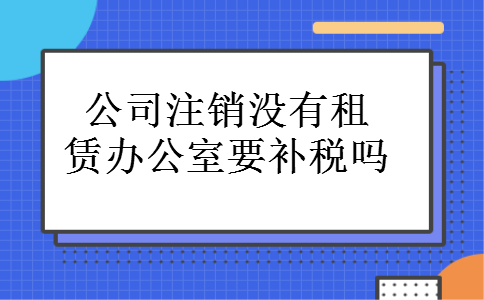 公司注销没有租赁办公室要补税吗 公司注销没有租赁办公室要补税吗