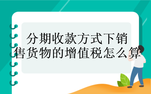 分期收款方式下销售货物的增值税怎么算 分期收款方式下销售货物的增值税怎么算