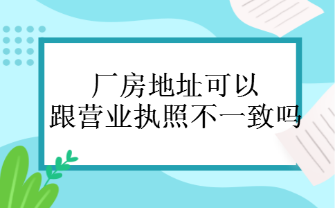 厂房地址可以跟营业执照不一致吗 厂房地址可以跟营业执照不一致吗