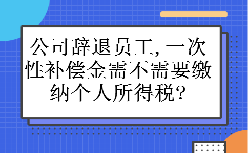 公司辞退员工,一次性补偿金需不需要缴纳个人所得税? 公司辞退员工,一次性补偿金需不需要缴纳个人所得税?