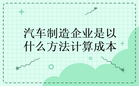 汽车制造企业是以什么方法计算成本 汽车制造企业是以什么方法计算成本
