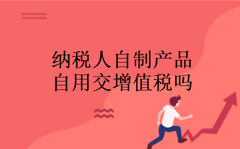 纳税人自制产品自用交增值税吗