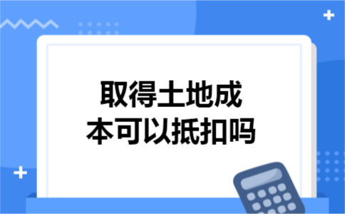取得土地成本可以抵扣吗 取得土地成本可以抵扣吗