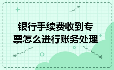 银行手续费收到专票怎么进行账务处理 银行手续费收到专票怎么进行账务处理