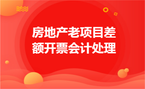 房地产老项目差额开票会计处理 房地产老项目差额开票会计处理