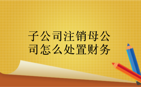 子公司注销母公司怎么处置财务 子公司注销母公司怎么处置财务