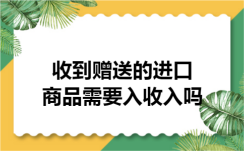 收到赠送的进口商品需要入收入吗 收到赠送的进口商品需要入收入吗