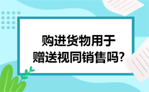 购进货物用于赠送视同销售吗?