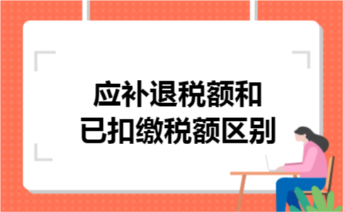 应补退税额和已扣缴税额区别 应补退税额和已扣缴税额区别