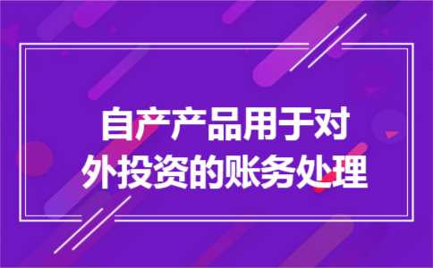 自产产品用于对外投资的账务处理 自产产品用于对外投资的账务处理