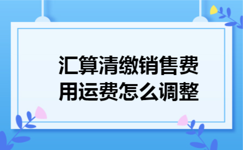汇算清缴销售费用运费怎么调整 汇算清缴销售费用运费怎么调整