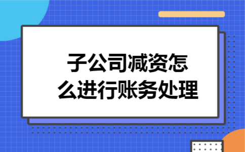 子公司减资怎么进行账务处理 子公司减资怎么进行账务处理
